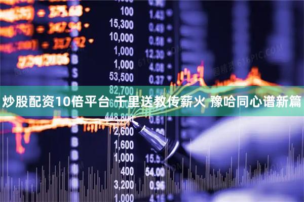 炒股配资10倍平台 千里送教传薪火 豫哈同心谱新篇