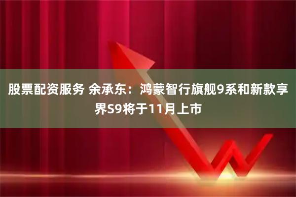 股票配资服务 余承东：鸿蒙智行旗舰9系和新款享界S9将于11月上市