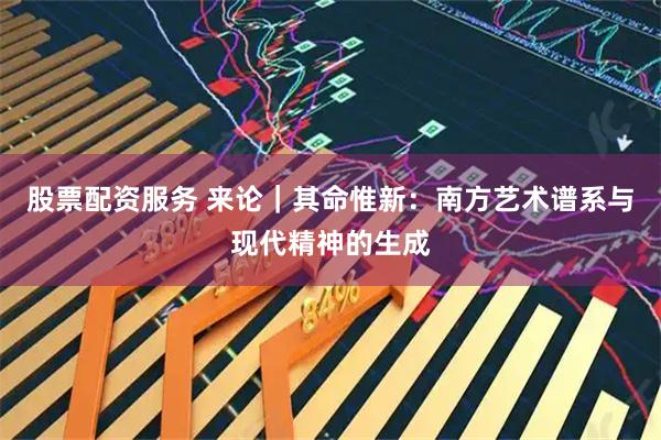 股票配资服务 来论|其命惟新:南方艺术谱系与现代精神的生成