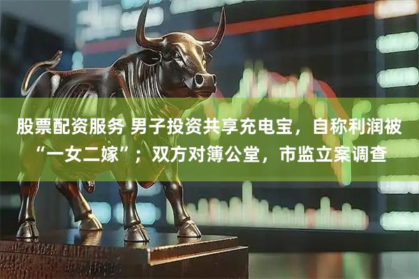 股票配资服务 男子投资共享充电宝，自称利润被“一女二嫁”；双方对簿公堂，市监立案调查