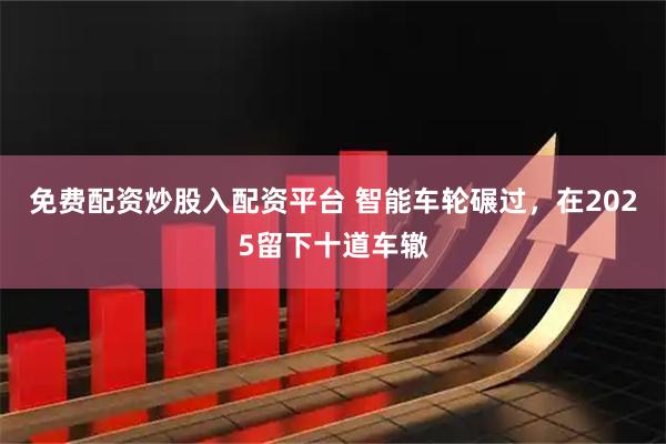 免费配资炒股入配资平台 智能车轮碾过，在2025留下十道车辙