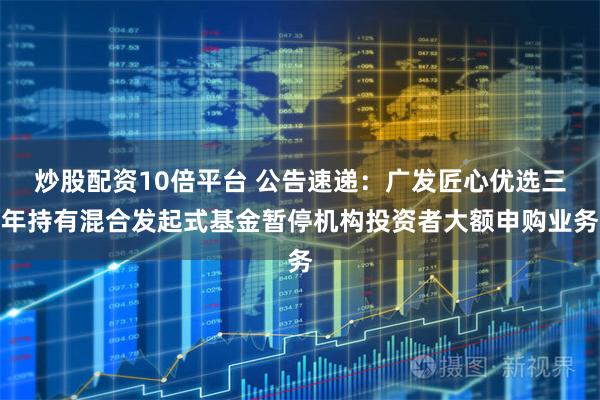 炒股配资10倍平台 公告速递：广发匠心优选三年持有混合发起式基金暂停机构投资者大额申购业务