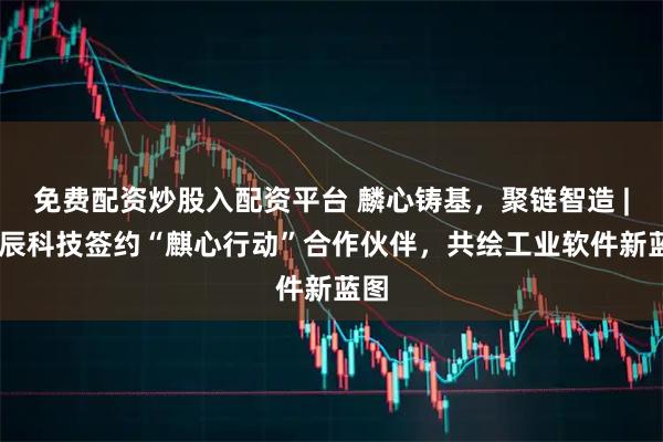 免费配资炒股入配资平台 麟心铸基，聚链智造 | 索辰科技签约“麒心行动”合作伙伴，共绘工业软件新蓝图