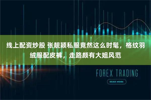 线上配资炒股 张靓颖私服竟然这么时髦，格纹羽绒服配皮裤，走路颇有大姐风范