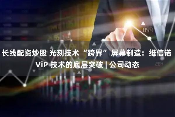 长线配资炒股 光刻技术 “跨界” 屏幕制造：维信诺 ViP 技术的底层突破 | 公司动态