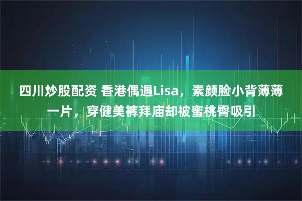 四川炒股配资 香港偶遇Lisa，素颜脸小背薄薄一片，穿健美裤拜庙却被蜜桃臀吸引