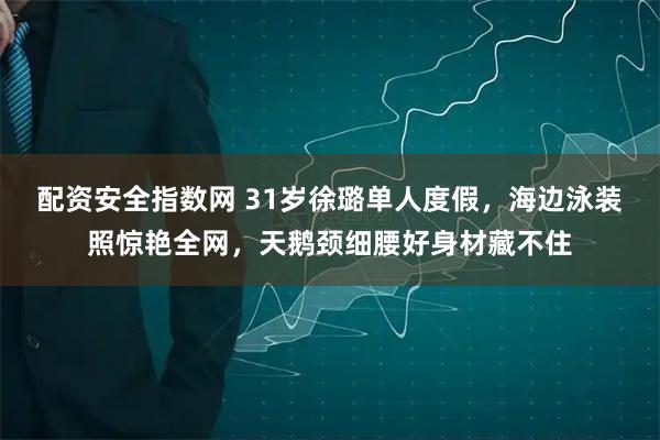 配资安全指数网 31岁徐璐单人度假，海边泳装照惊艳全网，天鹅颈细腰好身材藏不住