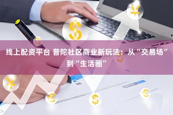 线上配资平台 普陀社区商业新玩法：从“交易场”到“生活圈”