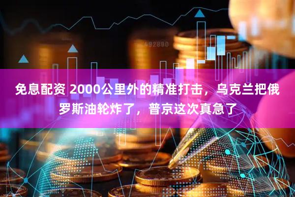 免息配资 2000公里外的精准打击，乌克兰把俄罗斯油轮炸了，普京这次真急了