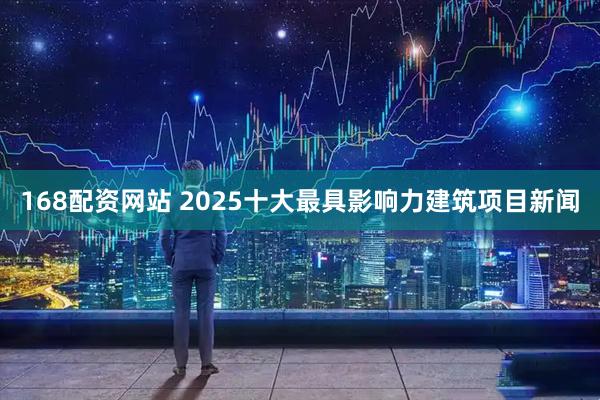 168配资网站 2025十大最具影响力建筑项目新闻