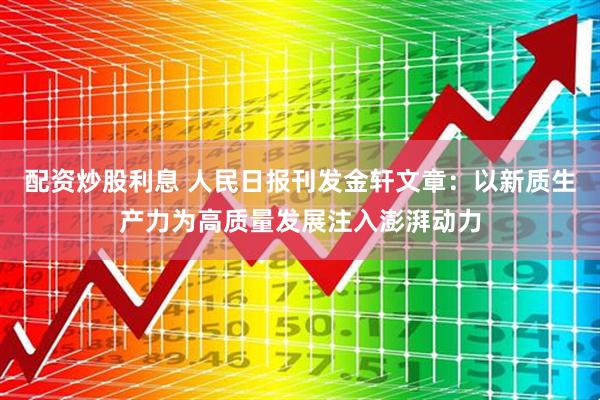 配资炒股利息 人民日报刊发金轩文章：以新质生产力为高质量发展注入澎湃动力