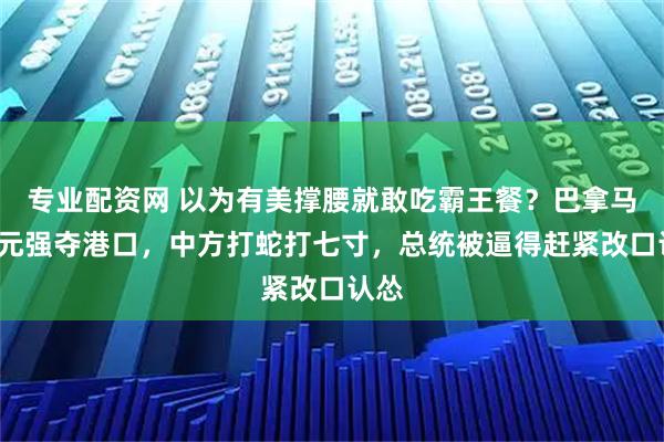 专业配资网 以为有美撑腰就敢吃霸王餐？巴拿马想0元强夺港口，中方打蛇打七寸，总统被逼得赶紧改口认怂