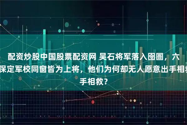 配资炒股中国股票配资网 吴石将军落入囹圄，六位保定军校同窗皆为上将，他们为何却无人愿意出手相救？