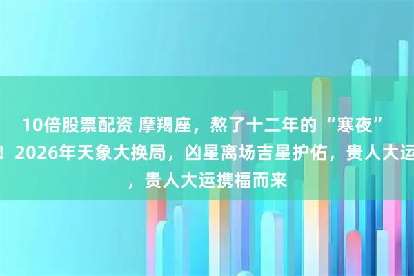 10倍股票配资 摩羯座,熬了十二年的 “寒夜” 终迎破晓!2026年天象大换局,凶星离场吉星护佑,贵人大运携福而来