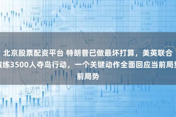 北京股票配资平台 特朗普已做最坏打算，美英联合演练3500人夺岛行动，一个关键动作全面回应当前局势