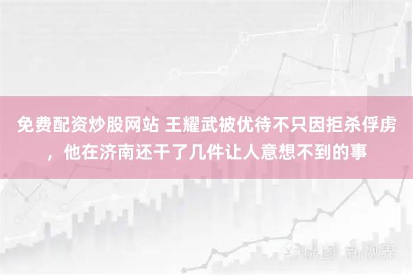 免费配资炒股网站 王耀武被优待不只因拒杀俘虏,他在济南还干了几件让人意想不到的事