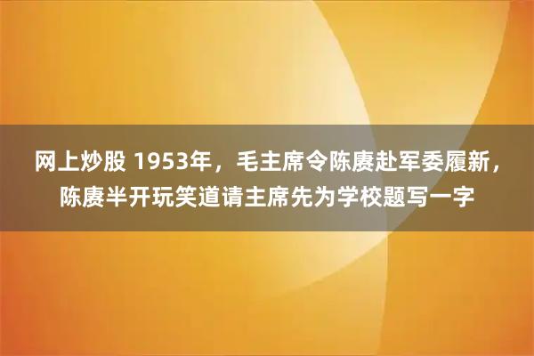 网上炒股 1953年，毛主席令陈赓赴军委履新，陈赓半开玩笑道请主席先为学校题写一字