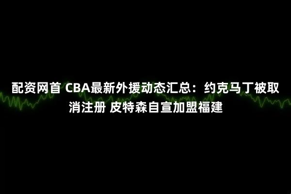 配资网首 CBA最新外援动态汇总：约克马丁被取消注册 皮特森自宣加盟福建
