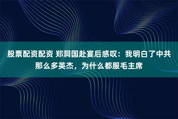 股票配资配资 郑洞国赴宴后感叹:我明白了中共那么多英杰,为什么都服毛主席