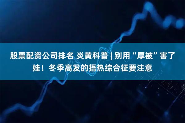 股票配资公司排名 炎黄科普 | 别用“厚被”害了娃！冬季高发的捂热综合征要注意