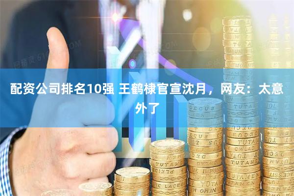 配资公司排名10强 王鹤棣官宣沈月，网友：太意外了