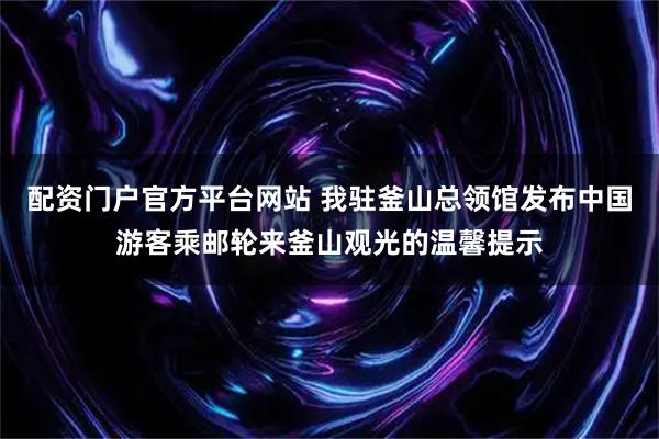 配资门户官方平台网站 我驻釜山总领馆发布中国游客乘邮轮来釜山观光的温馨提示