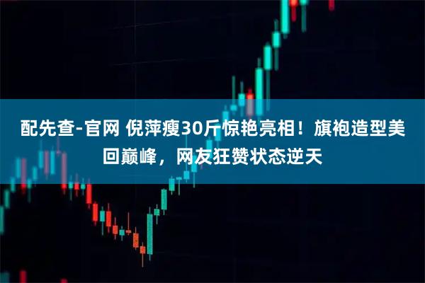 配先查-官网 倪萍瘦30斤惊艳亮相!旗袍造型美回巅峰,网友狂赞状态逆天