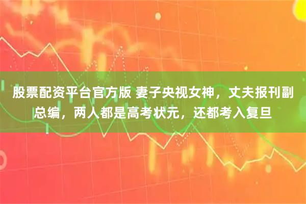 股票配资平台官方版 妻子央视女神，丈夫报刊副总编，两人都是高考状元，还都考入复旦