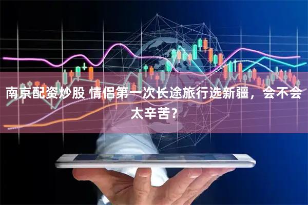 南京配资炒股 情侣第一次长途旅行选新疆，会不会太辛苦？