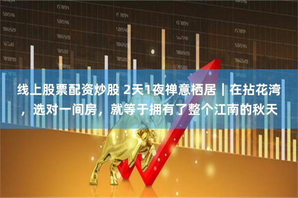 线上股票配资炒股 2天1夜禅意栖居｜在拈花湾，选对一间房，就等于拥有了整个江南的秋天