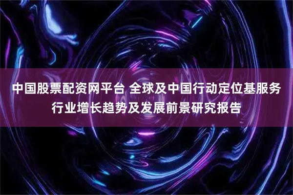 中国股票配资网平台 全球及中国行动定位基服务行业增长趋势及发展前景研究报告