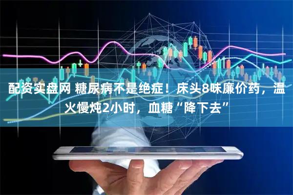 配资实盘网 糖尿病不是绝症！床头8味廉价药，温火慢炖2小时，血糖“降下去”