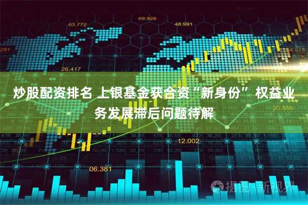 炒股配资排名 上银基金获合资“新身份” 权益业务发展滞后问题待解