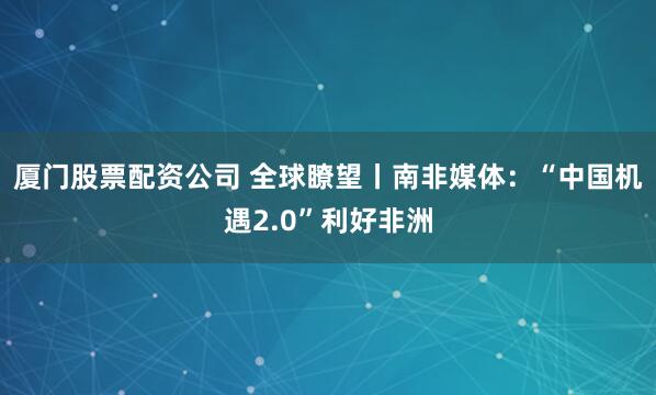厦门股票配资公司 全球瞭望丨南非媒体：“中国机遇2.0”利好非洲