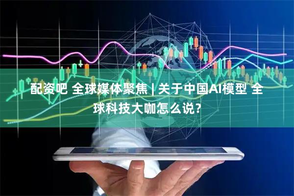 配资吧 全球媒体聚焦 | 关于中国AI模型 全球科技大咖怎么说？