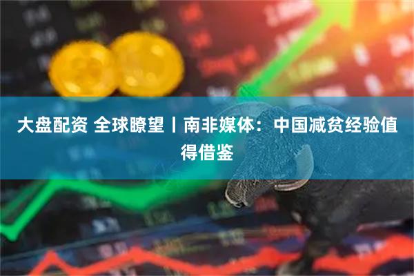 大盘配资 全球瞭望丨南非媒体：中国减贫经验值得借鉴