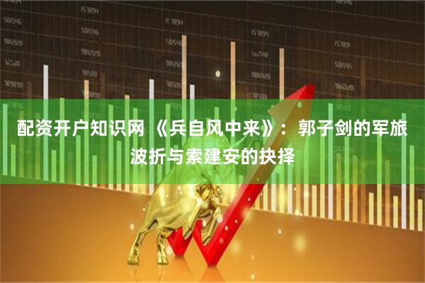 配资开户知识网 《兵自风中来》：郭子剑的军旅波折与索建安的抉择