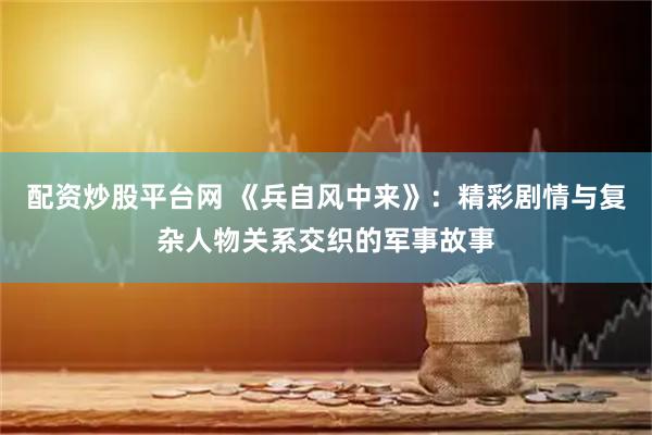 配资炒股平台网 《兵自风中来》：精彩剧情与复杂人物关系交织的军事故事