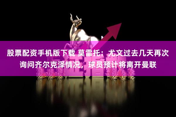 股票配资手机版下载 莫雷托：尤文过去几天再次询问齐尔克泽情况，球员预计将离开曼联